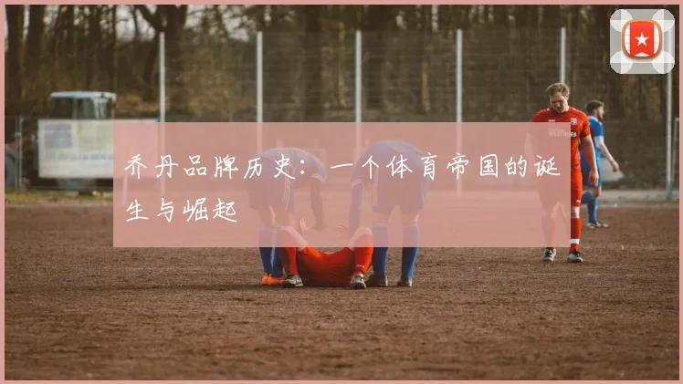 乔丹品牌历史:一个体育帝国的诞生与崛起