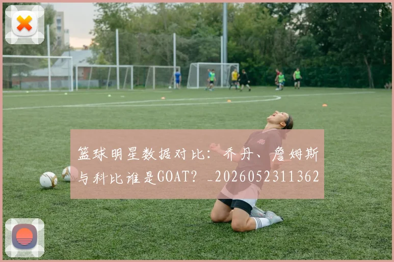篮球明星数据对比：乔丹、詹姆斯与科比谁是GOAT？_20260523113620