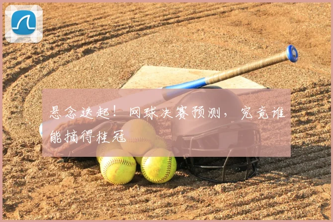 悬念迭起！网球决赛预测，究竟谁能摘得桂冠