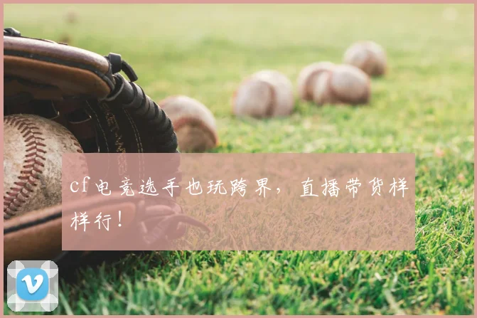 cf电竞选手也玩跨界，直播带货样样行！