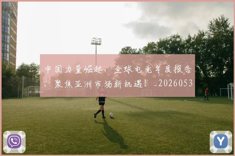 中国力量崛起，全球电竞年度报告，聚焦亚洲市场新机遇！_20260531151516