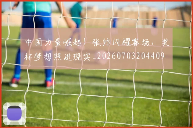 中国力量崛起!张帅闪耀赛场,奖杯梦想照进现实_20260703204409