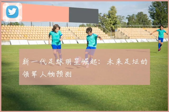 新一代足球明星崛起：未来足坛的领军人物预测