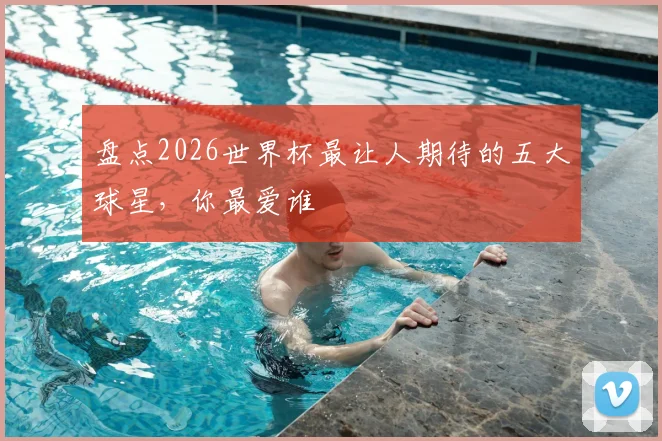 盘点2026世界杯最让人期待的五大球星，你最爱谁