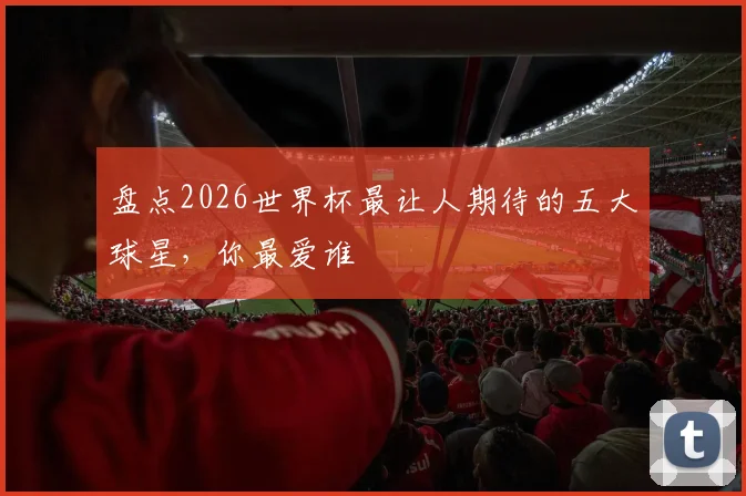 盘点2026世界杯最让人期待的五大球星，你最爱谁