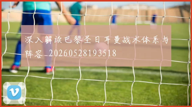 深入解读巴黎圣日耳曼战术体系与阵容_20260528193518