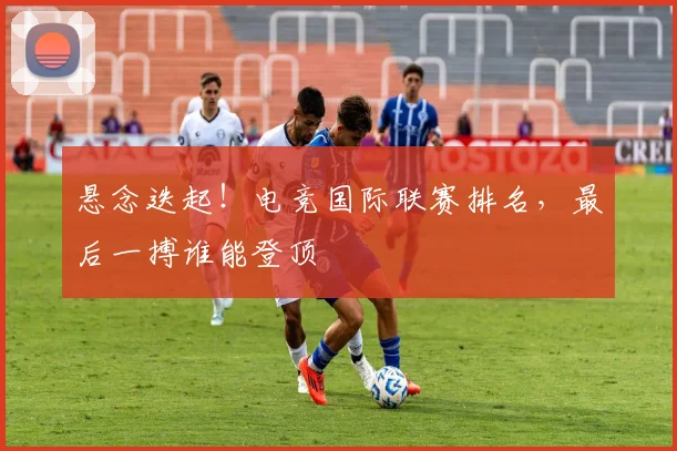 悬念迭起！电竞国际联赛排名，最后一搏谁能登顶
