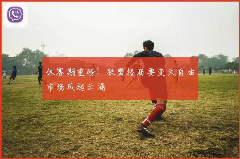 休赛期重磅！联盟格局要变天自由市场风起云涌
