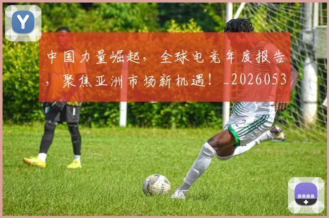 中国力量崛起，全球电竞年度报告，聚焦亚洲市场新机遇！_20260531151516