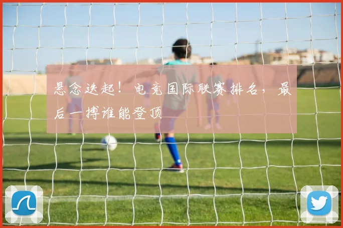 悬念迭起！电竞国际联赛排名，最后一搏谁能登顶